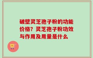 破壁灵芝孢子粉的功能价格？灵芝孢子粉功效与作用及用量是什么
