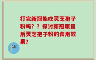 打完新冠能吃灵芝孢子粉吗？？探讨新冠康复后灵芝孢子粉的食用效果？