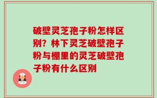 破壁灵芝孢子粉怎样区别？林下灵芝破壁孢子粉与棚里的灵芝破壁孢子粉有什么区别