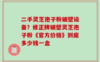 二手灵芝孢子粉破壁设备？修正牌破壁灵芝孢子粉《官方价格》到底多少钱一盒