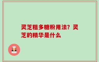 灵芝粗多糖粉用法？灵芝的精华是什么