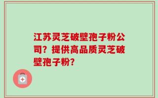 江苏灵芝破壁孢子粉公司？提供高品质灵芝破壁孢子粉？