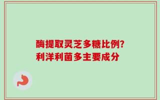 酶提取灵芝多糖比例？利洋利菌多主要成分