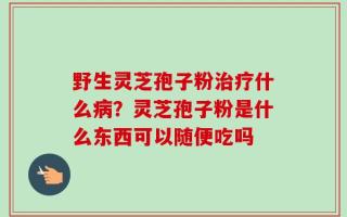 野生灵芝孢子粉治疗什么病？灵芝孢子粉是什么东西可以随便吃吗