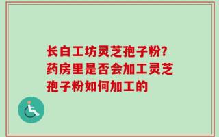 长白工坊灵芝孢子粉？药房里是否会加工灵芝孢子粉如何加工的