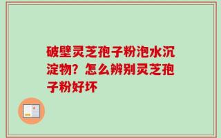 破壁灵芝孢子粉泡水沉淀物？怎么辨别灵芝孢子粉好坏