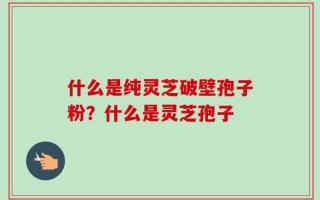什么是纯灵芝破壁孢子粉？什么是灵芝孢子