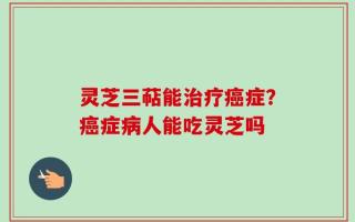 灵芝三萜能治疗癌症？癌症病人能吃灵芝吗