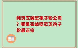 纯灵芝破壁孢子粉公司？哪里买破壁灵芝孢子粉最正宗