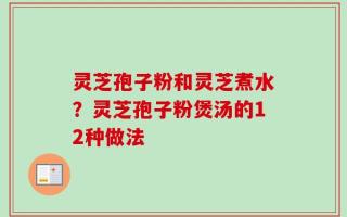 灵芝孢子粉和灵芝煮水？灵芝孢子粉煲汤的12种做法
