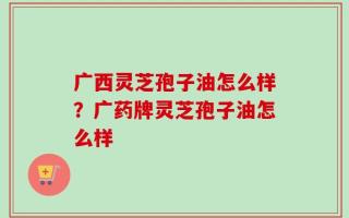 广西灵芝孢子油怎么样？广药牌灵芝孢子油怎么样