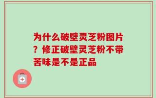 为什么破壁灵芝粉图片？修正破壁灵芝粉不带苦味是不是正品