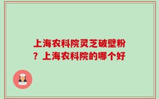 上海农科院灵芝破壁粉？上海农科院的哪个好