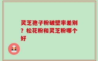 灵芝孢子粉破壁率差别？松花粉和灵芝粉哪个好