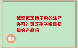 破壁灵芝孢子粉的生产许可？灵芝孢子粉是初级农产品吗