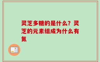 灵芝多糖的是什么？灵芝的元素组成为什么有氮