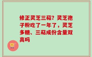 修正灵芝三萜？灵芝孢子粉吃了一年了，灵芝多糖、三萜成份含量双高吗