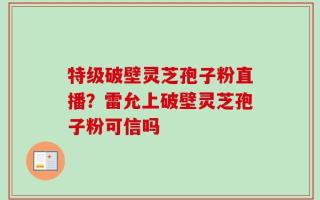 特级破壁灵芝孢子粉直播？雷允上破壁灵芝孢子粉可信吗