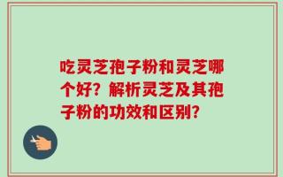 吃灵芝孢子粉和灵芝哪个好？解析灵芝及其孢子粉的功效和区别？