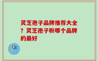 灵芝孢子品牌推荐大全？灵芝孢子粉哪个品牌的最好