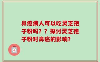 鼻癌病人可以吃灵芝孢子粉吗？？探讨灵芝孢子粉对鼻癌的影响？