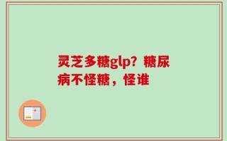 灵芝多糖glp？糖尿病不怪糖，怪谁
