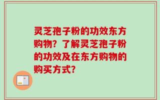 灵芝孢子粉的功效东方购物？了解灵芝孢子粉的功效及在东方购物的购买方式？
