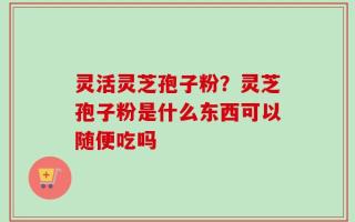 灵活灵芝孢子粉？灵芝孢子粉是什么东西可以随便吃吗