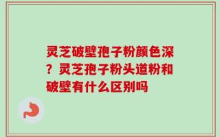 灵芝破壁孢子粉颜色深？灵芝孢子粉头道粉和破壁有什么区别吗
