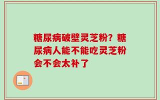 糖尿病破壁灵芝粉？糖尿病人能不能吃灵芝粉会不会太补了