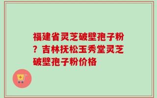 福建省灵芝破壁孢子粉？吉林抚松玉秀堂灵芝破壁孢子粉价格