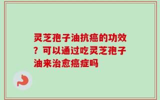 灵芝孢子油抗癌的功效？可以通过吃灵芝孢子油来治愈癌症吗