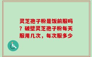 灵芝孢子粉是饭前服吗？破壁灵芝孢子粉每天服用几次，每次服多少