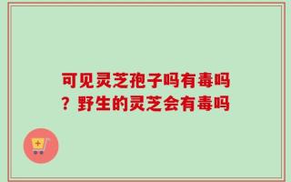 可见灵芝孢子吗有毒吗？野生的灵芝会有毒吗