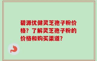 碧源优健灵芝孢子粉价格？了解灵芝孢子粉的价格和购买渠道？