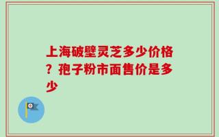 上海破壁灵芝多少价格？孢子粉市面售价是多少