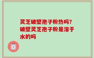 灵芝破壁孢子粉热吗？破壁灵芝孢子粉是溶于水的吗
