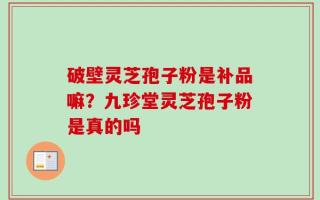 破壁灵芝孢子粉是补品嘛？九珍堂灵芝孢子粉是真的吗
