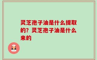 灵芝孢子油是什么提取的？灵芝孢子油是什么来的