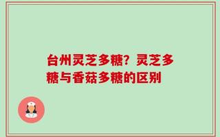 台州灵芝多糖？灵芝多糖与香菇多糖的区别