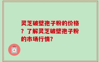 灵芝破壁孢子粉的价格？了解灵芝破壁孢子粉的市场行情？