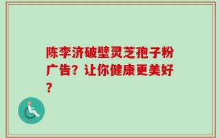 陈李济破壁灵芝孢子粉广告？让你健康更美好？