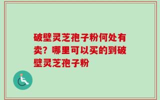 破壁灵芝孢子粉何处有卖？哪里可以买的到破壁灵芝孢子粉