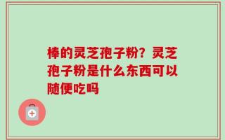 棒的灵芝孢子粉？灵芝孢子粉是什么东西可以随便吃吗