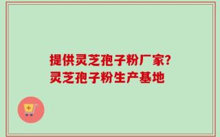 提供灵芝孢子粉厂家？灵芝孢子粉生产基地