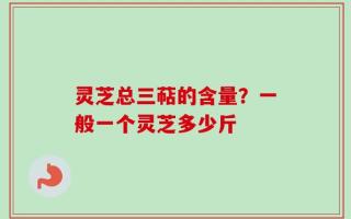 灵芝总三萜的含量？一般一个灵芝多少斤