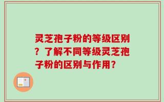 灵芝孢子粉的等级区别？了解不同等级灵芝孢子粉的区别与作用？