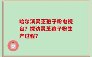 哈尔滨灵芝孢子粉电视台？探访灵芝孢子粉生产过程？
