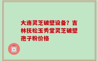 大连灵芝破壁设备？吉林抚松玉秀堂灵芝破壁孢子粉价格