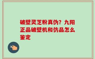 破壁灵芝粉真伪？九阳正品破壁机和仿品怎么鉴定